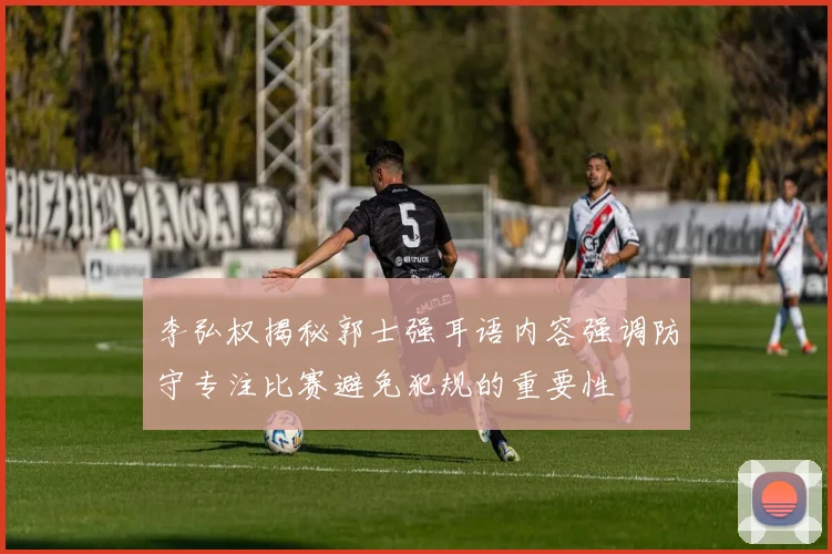 李弘权揭秘郭士强耳语内容强调防守专注比赛避免犯规的重要性