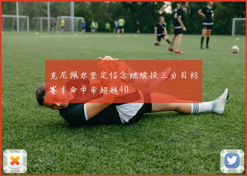 克尼佩尔坚定信念继续投三分目标赛季命中率超越40