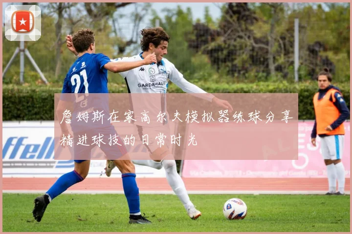 詹姆斯在家高尔夫模拟器练球分享精进球技的日常时光