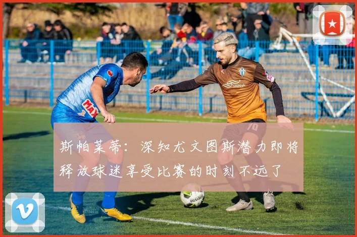 斯帕莱蒂：深知尤文图斯潜力即将释放球迷享受比赛的时刻不远了