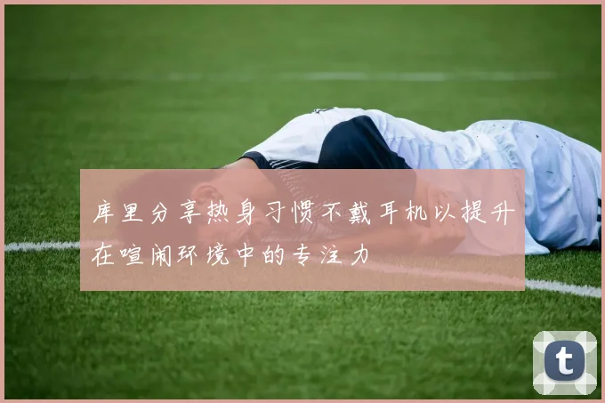 库里分享热身习惯不戴耳机以提升在喧闹环境中的专注力