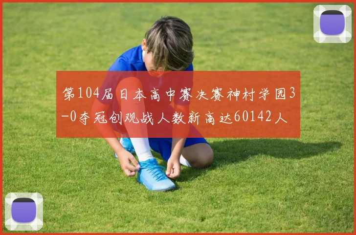 第104届日本高中赛决赛神村学园3-0夺冠创观战人数新高达60142人
