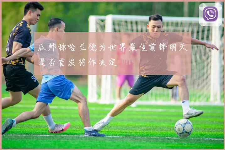 瓜帅称哈兰德为世界最佳前锋明天是否首发将作决定