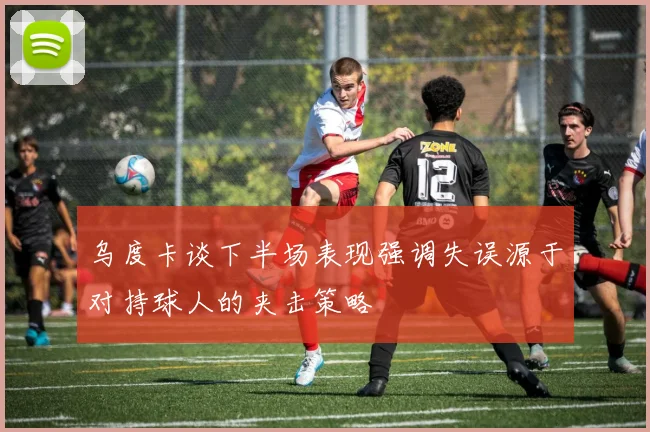 乌度卡谈下半场表现强调失误源于对持球人的夹击策略