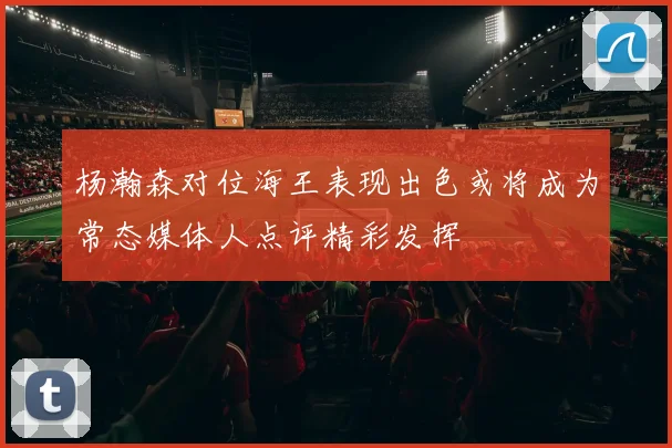 杨瀚森对位海王表现出色或将成为常态媒体人点评精彩发挥