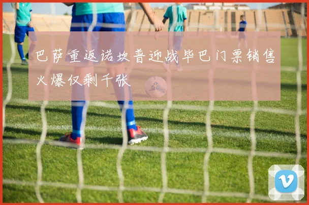 巴萨重返诺坎普迎战毕巴门票销售火爆仅剩千张