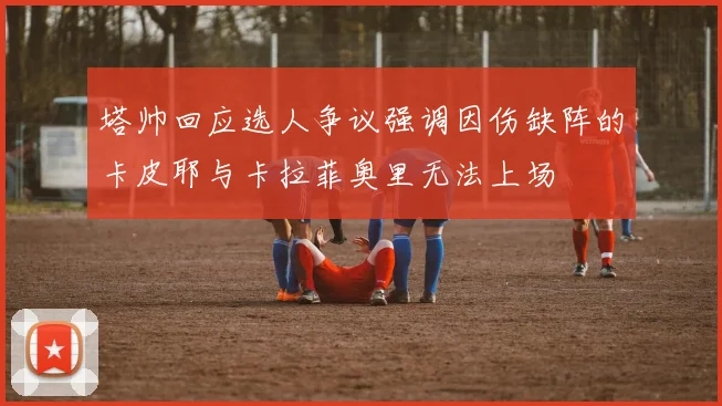 塔帅回应选人争议强调因伤缺阵的卡皮耶与卡拉菲奥里无法上场