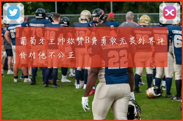 葡萄牙主帅称赞B费勇敢无畏外界评价对他不公正