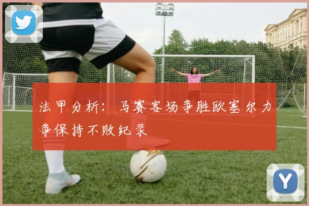 法甲分析：马赛客场争胜欧塞尔力争保持不败纪录