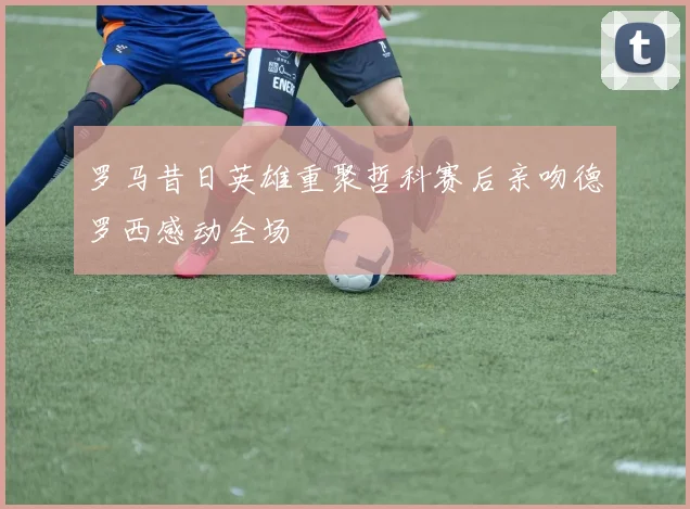 罗马昔日英雄重聚哲科赛后亲吻德罗西感动全场