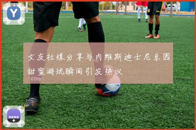 女友社媒分享与内维斯迪士尼乐园甜蜜游玩瞬间引发热议