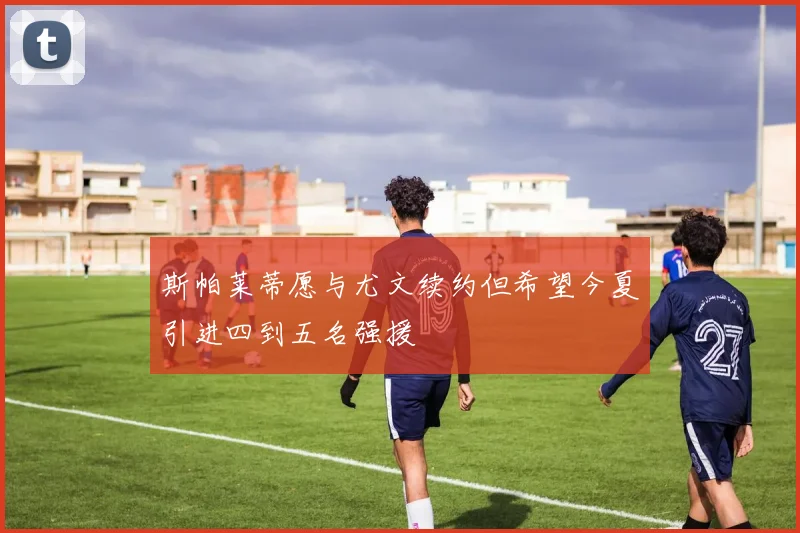 斯帕莱蒂愿与尤文续约但希望今夏引进四到五名强援