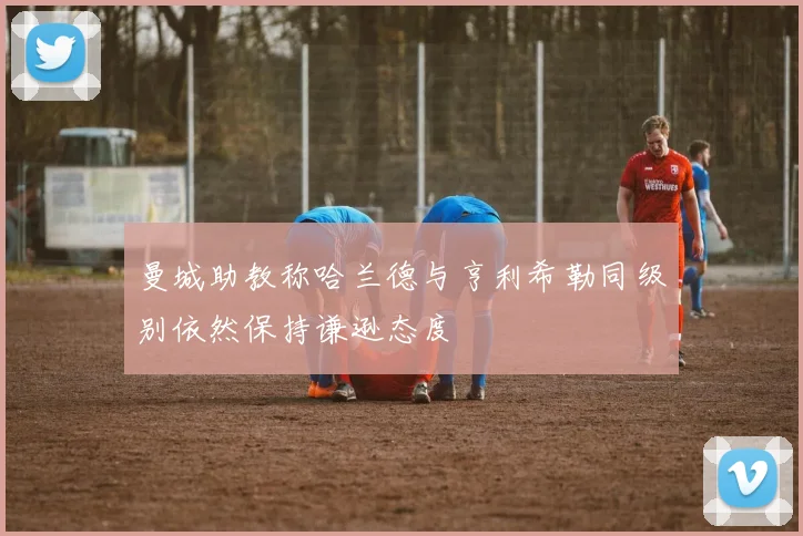 曼城助教称哈兰德与亨利希勒同级别依然保持谦逊态度