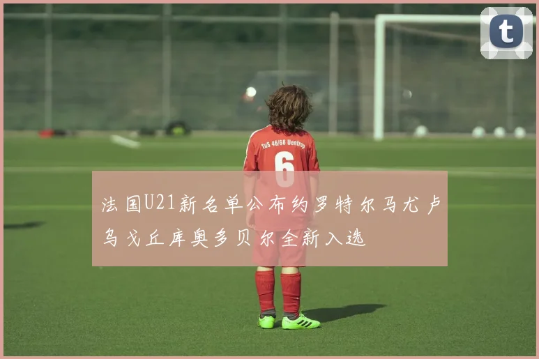 法国U21新名单公布约罗特尔马尤卢乌戈丘库奥多贝尔全新入选