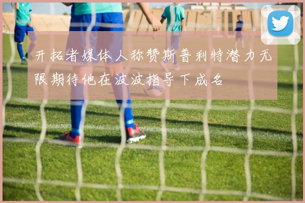 开拓者媒体人称赞斯普利特潜力无限期待他在波波指导下成名