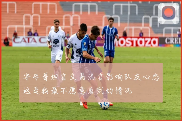 字母哥坦言交易流言影响队友心态这是我最不愿意看到的情况