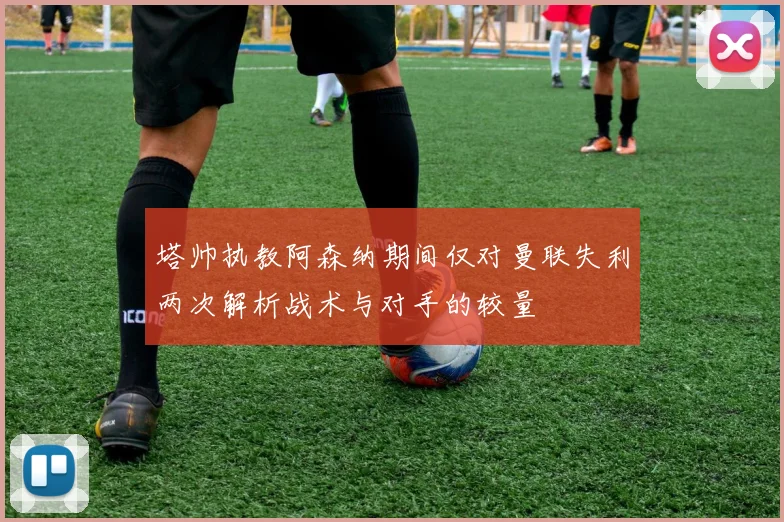 塔帅执教阿森纳期间仅对曼联失利两次解析战术与对手的较量