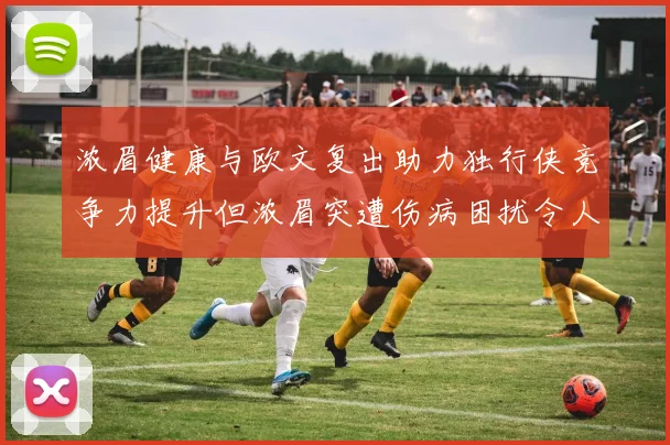 浓眉健康与欧文复出助力独行侠竞争力提升但浓眉突遭伤病困扰令人担忧
