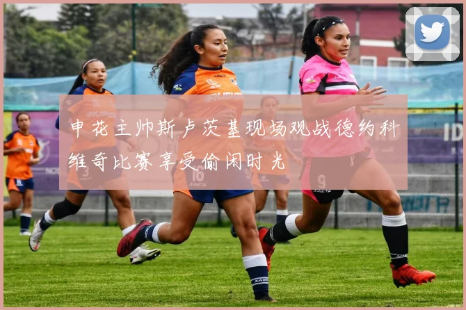 申花主帅斯卢茨基现场观战德约科维奇比赛享受偷闲时光
