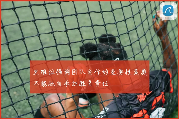 里维拉强调团队合作的重要性莱奥不能独自承担胜负责任