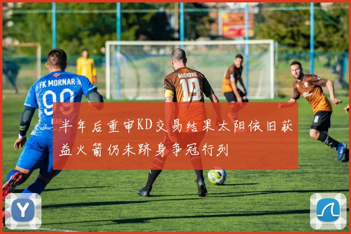 半年后重审KD交易结果太阳依旧获益火箭仍未跻身争冠行列