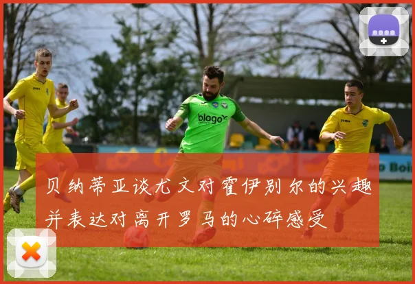 贝纳蒂亚谈尤文对霍伊别尔的兴趣并表达对离开罗马的心碎感受