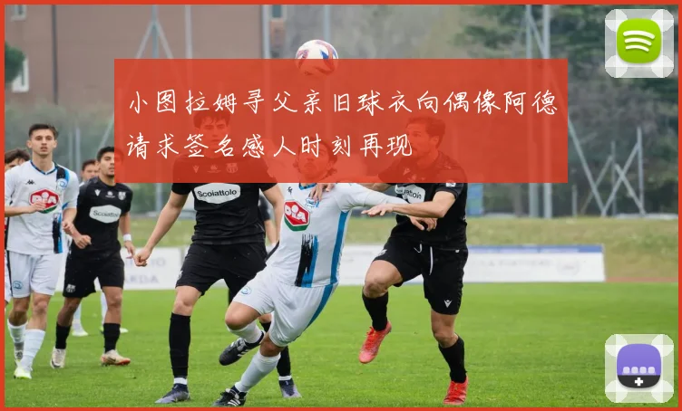 小图拉姆寻父亲旧球衣向偶像阿德请求签名感人时刻再现