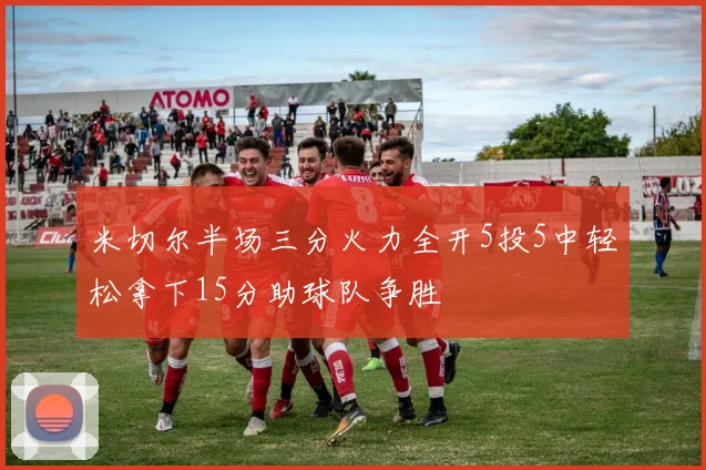 米切尔半场三分火力全开5投5中轻松拿下15分助球队争胜