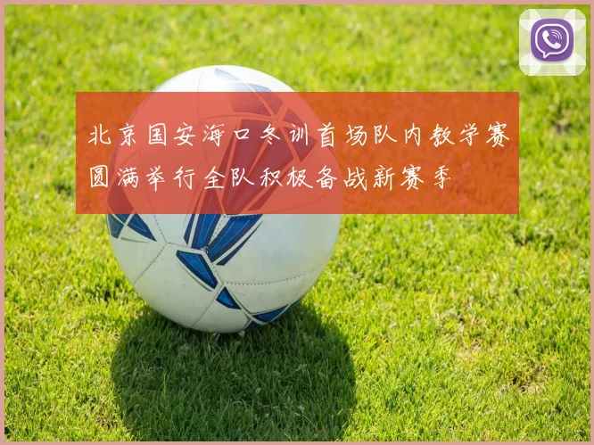 北京国安海口冬训首场队内教学赛圆满举行全队积极备战新赛季