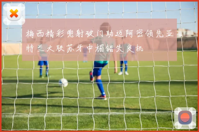 梅西精彩兜射破门助迈阿密领先亚特兰大联苏牙中楣错失良机