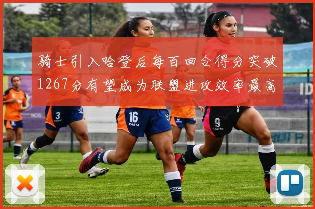 骑士引入哈登后每百回合得分突破1267分有望成为联盟进攻效率最高球队