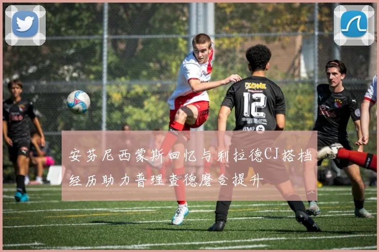 安芬尼西蒙斯回忆与利拉德CJ搭档经历助力普理查德磨合提升