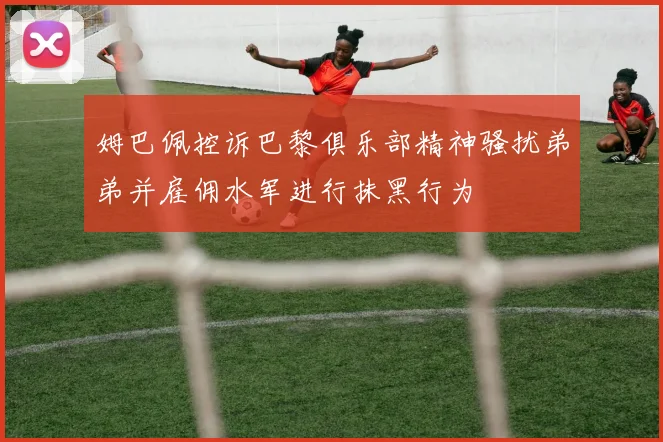 姆巴佩控诉巴黎俱乐部精神骚扰弟弟并雇佣水军进行抹黑行为