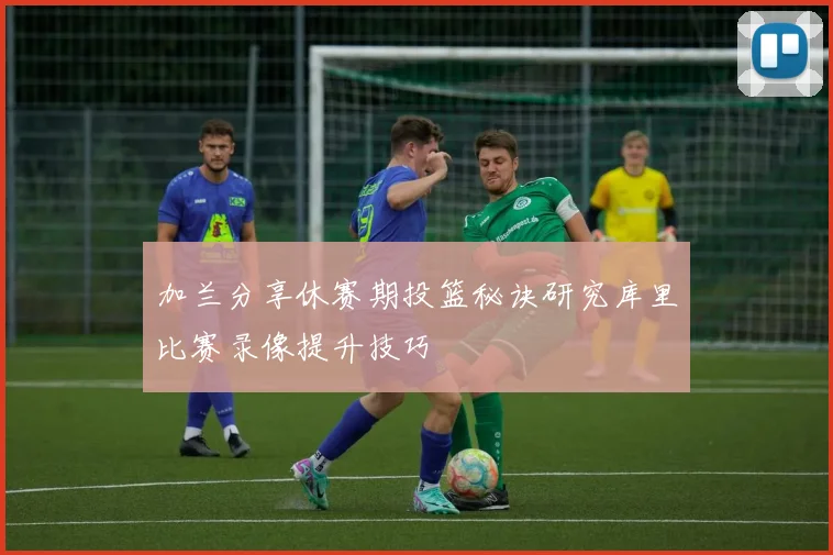 加兰分享休赛期投篮秘诀研究库里比赛录像提升技巧