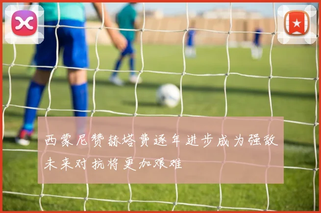 西蒙尼赞赫塔费逐年进步成为强敌未来对抗将更加艰难