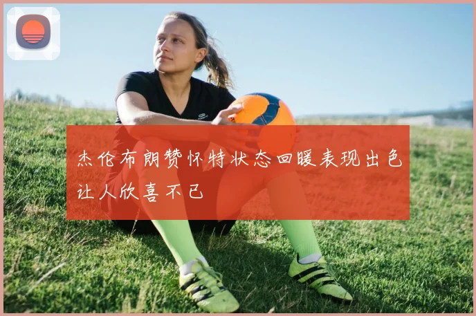 杰伦布朗赞怀特状态回暖表现出色让人欣喜不已
