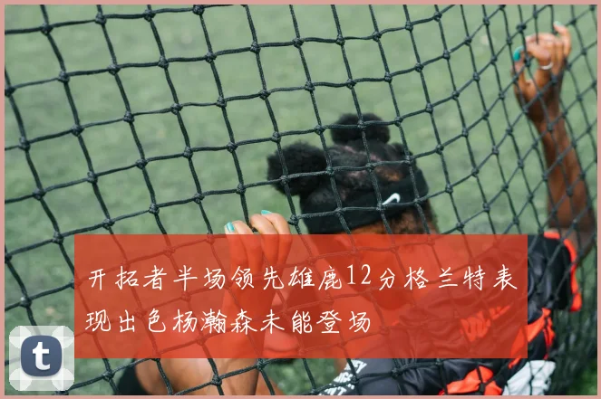 开拓者半场领先雄鹿12分格兰特表现出色杨瀚森未能登场