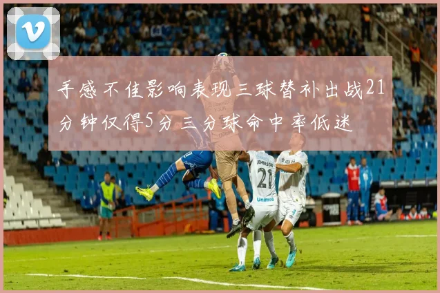 手感不佳影响表现三球替补出战21分钟仅得5分三分球命中率低迷
