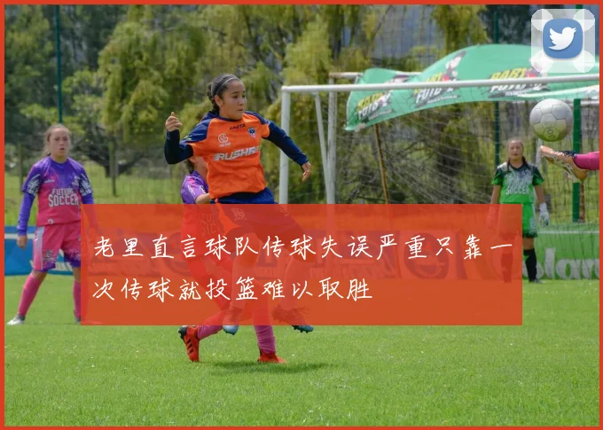 老里直言球队传球失误严重只靠一次传球就投篮难以取胜