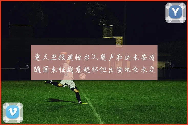 意天空报道恰尔汉奥卢和达米安将随国米征战意超杯但出场机会未定