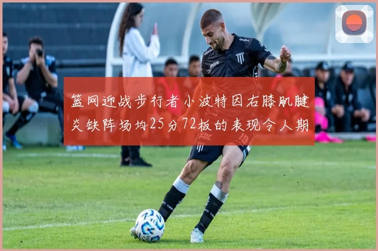 篮网迎战步行者小波特因右膝肌腱炎缺阵场均25分72板的表现令人期待