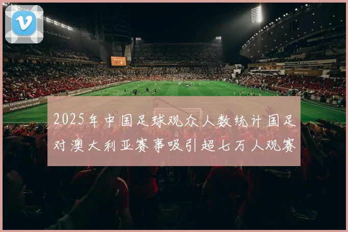 2025年中国足球观众人数统计国足对澳大利亚赛事吸引超七万人观赛