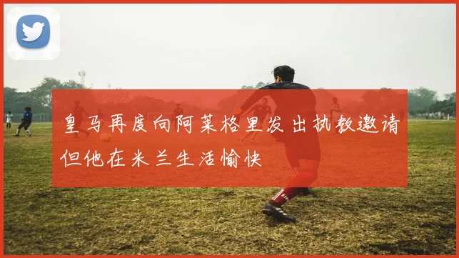 皇马再度向阿莱格里发出执教邀请但他在米兰生活愉快