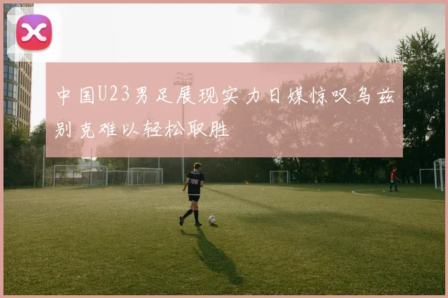 中国U23男足展现实力日媒惊叹乌兹别克难以轻松取胜