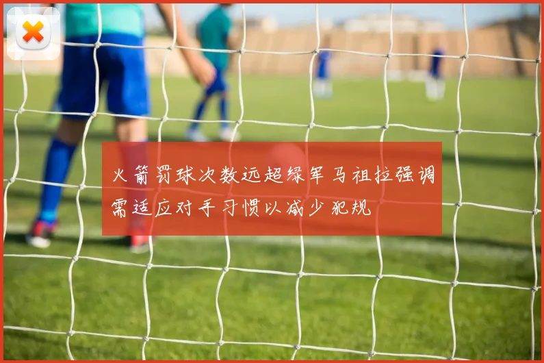 火箭罚球次数远超绿军马祖拉强调需适应对手习惯以减少犯规