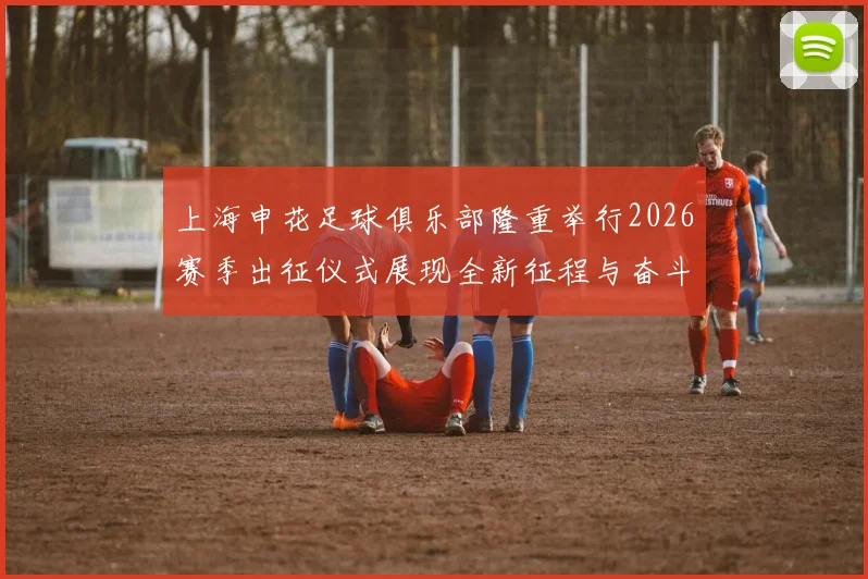 上海申花足球俱乐部隆重举行2026赛季出征仪式展现全新征程与奋斗目标