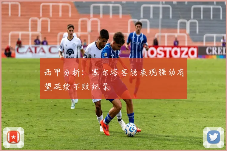 西甲分析：塞尔塔客场表现强劲有望延续不败纪录