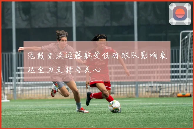 范戴克谈远藤航受伤对球队影响表达全力支持与关心