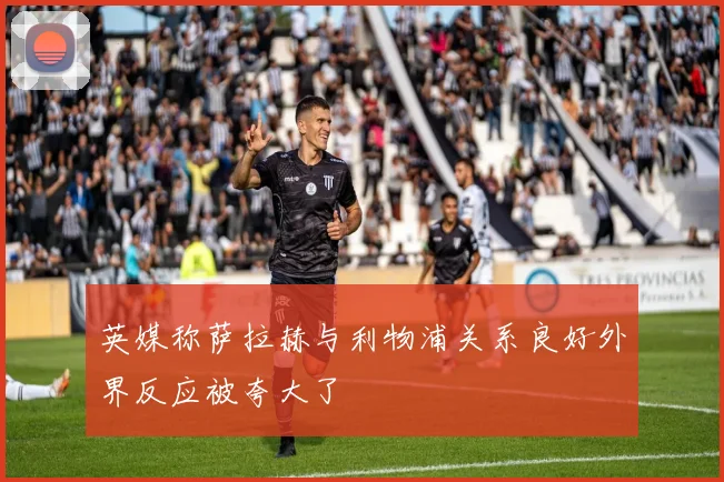 英媒称萨拉赫与利物浦关系良好外界反应被夸大了