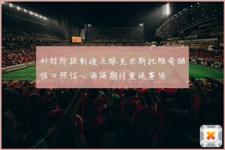 补时阶段制造点球克尔斯托维奇晒伤口照信心满满期待重返赛场